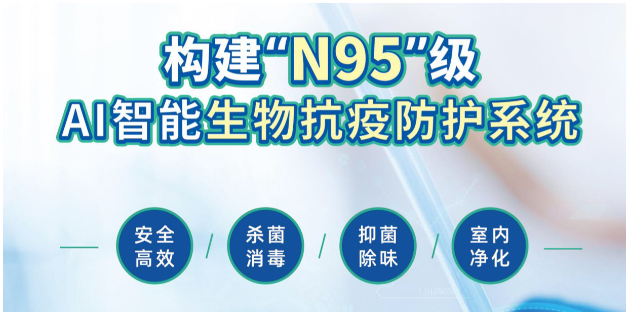 構(gòu)建“N95”級(jí)AI智能生物抗疫防護(hù)系統(tǒng)，安全高效、殺菌消毒、抑菌除味、室內(nèi)凈化等。